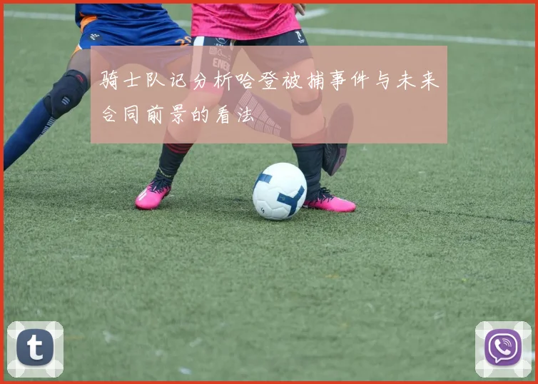 骑士队记分析哈登被捕事件与未来合同前景的看法