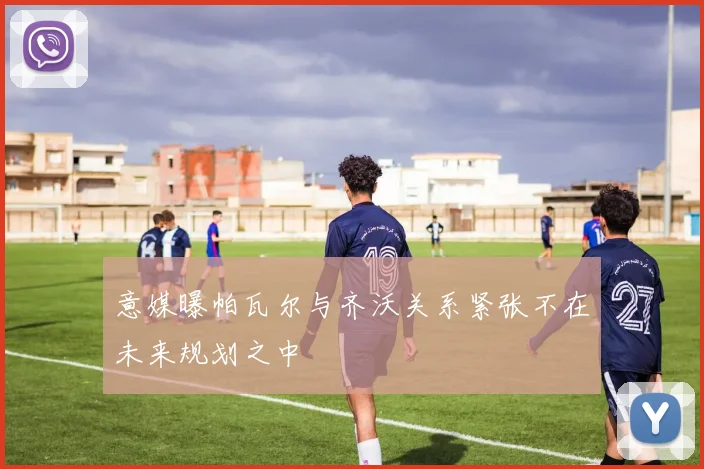 意媒曝帕瓦尔与齐沃关系紧张不在未来规划之中