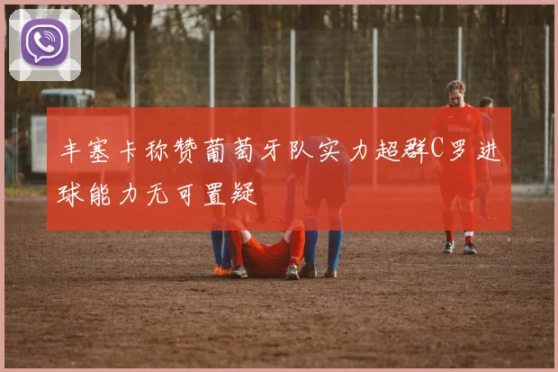 丰塞卡称赞葡萄牙队实力超群C罗进球能力无可置疑