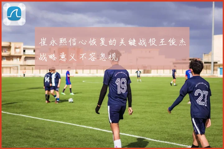崔永熙信心恢复的关键战役王俊杰战略意义不容忽视