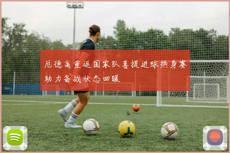 厄德高重返国家队喜提进球热身赛助力备战状态回暖