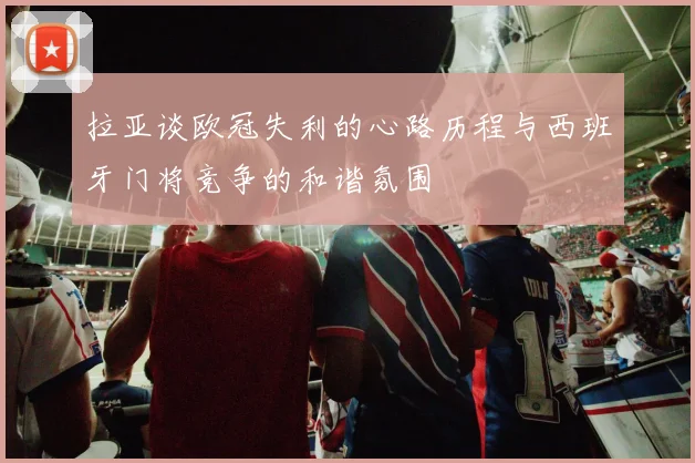 拉亚谈欧冠失利的心路历程与西班牙门将竞争的和谐氛围