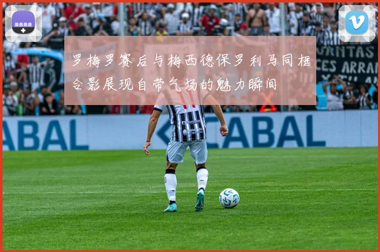 罗梅罗赛后与梅西德保罗利马同框合影展现自带气场的魅力瞬间
