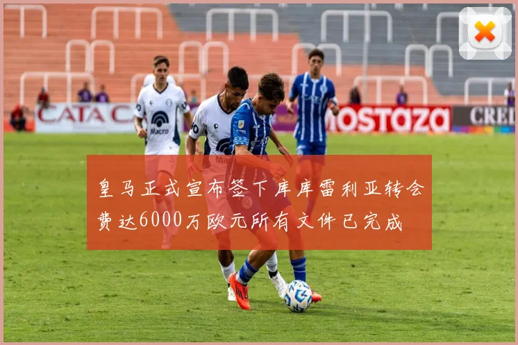 皇马正式宣布签下库库雷利亚转会费达6000万欧元所有文件已完成