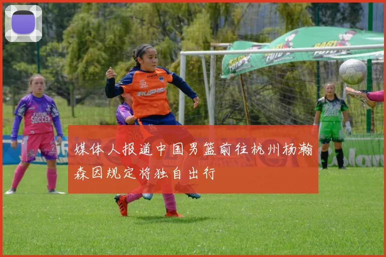 媒体人报道中国男篮前往杭州杨瀚森因规定将独自出行
