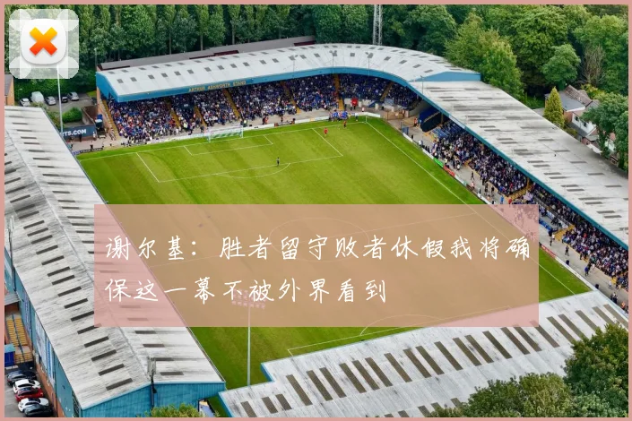谢尔基：胜者留守败者休假我将确保这一幕不被外界看到