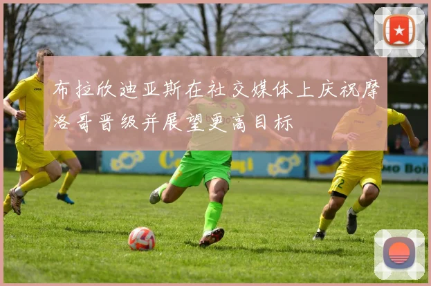 布拉欣迪亚斯在社交媒体上庆祝摩洛哥晋级并展望更高目标