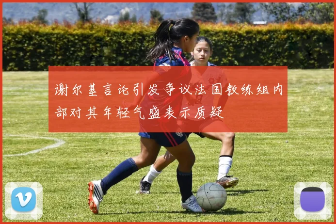 谢尔基言论引发争议法国教练组内部对其年轻气盛表示质疑