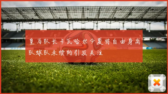 皇马队长卡瓦哈尔今夏将自由身离队球队未续约引发关注